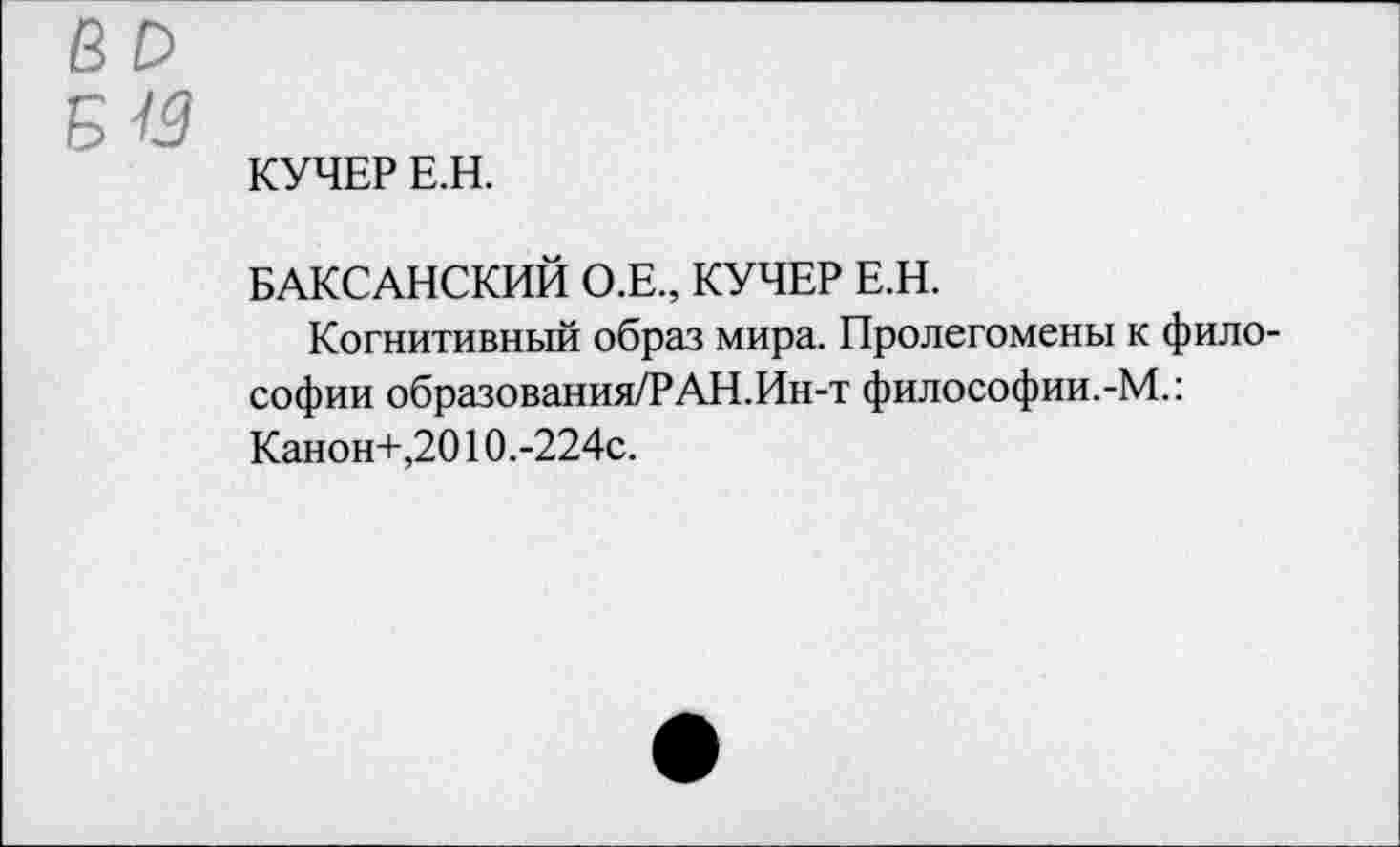 ﻿б и
КУЧЕР Е.Н.
БАКСАНСКИЙ О.Е., КУЧЕР Е.Н.
Когнитивный образ мира. Пролегомены к философии образования/РАН.Ин-т философии.-М.: Канон+,2010.-224с.